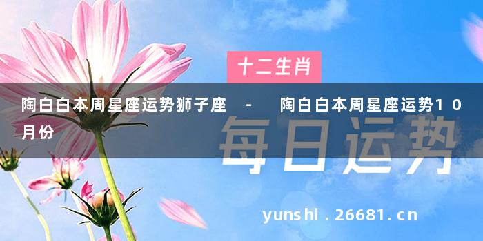 陶白白本周星座运势狮子座 - 陶白白本周星座运势10月份